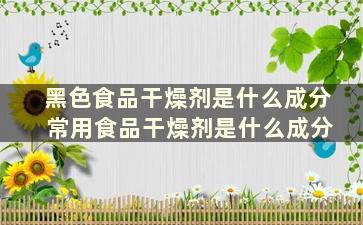 黑色食品干燥剂是什么成分 常用食品干燥剂是什么成分